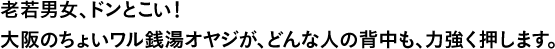 老若男女、ドンとこい！大阪のちょいワル銭湯オヤジが、どんな人の背中も、力強く押します。