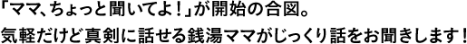 「ママ、ちょっと聞いてよ！」が開始の合図。気軽だけど真剣に話せる銭湯ママがじっくり話をお聞きします！