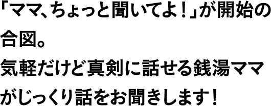 「ママ、ちょっと聞いてよ！」が開始の合図。気軽だけど真剣に話せる銭湯ママがじっくり話をお聞きします！