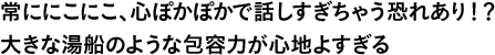 常ににこにこ、心ぽかぽかで話しすぎちゃう恐れあり！？大きな湯船のような包容力が心地よすぎる