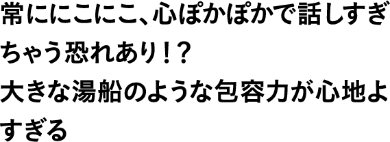 常ににこにこ、心ぽかぽかで話しすぎちゃう恐れあり！？大きな湯船のような包容力が心地よすぎる