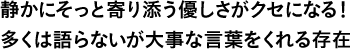 静かにそっと寄り添う優しさがクセになる！多くは語らないが大事な言葉をくれる存在