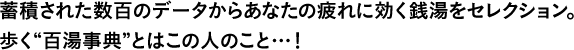 蓄積された数百のデータからあなたの疲れに効く銭湯をセレクション。歩く“百湯事典”とはこの人のこと…！