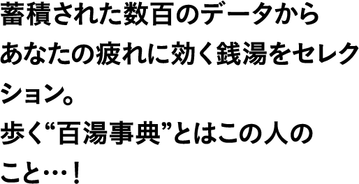 蓄積された数百のデータからあなたの疲れに効く銭湯をセレクション。歩く“百湯事典”とはこの人のこと…！