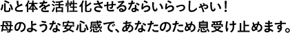 心と体を活性化させるならいらっしゃい！母のような安心感で、あなたのため息受け止めます。