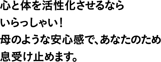 心と体を活性化させるならいらっしゃい！母のような安心感で、あなたのため息受け止めます。