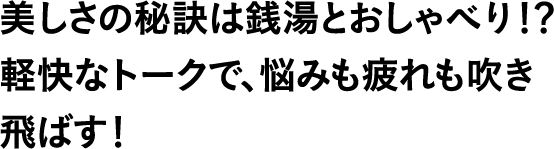 美しさの秘訣は銭湯とおしゃべり!?軽快なトークで、悩みも疲れも吹き飛ばす!