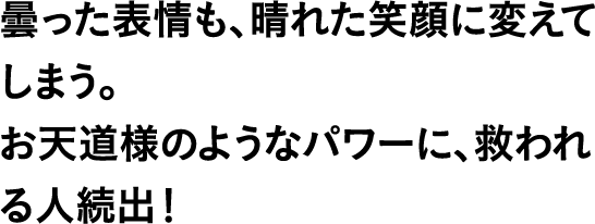 曇った表情も、晴れた笑顔に変えてしまう。お天道様のようなパワーに、救われる人続出！