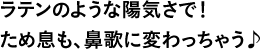 ラテンのような陽気さで！ため息も、鼻歌に変わっちゃう♪