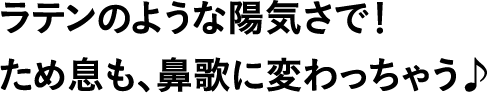ラテンのような陽気さで！ため息も、鼻歌に変わっちゃう♪