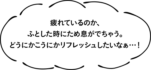 疲れているのか、ふとした時にため息がでちゃう。どうにかこうにかリフレッシュしたいなぁ…!