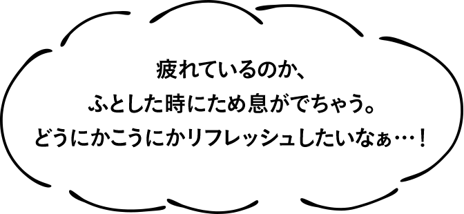 疲れているのか、ふとした時にため息がでちゃう。どうにかこうにかリフレッシュしたいなぁ…！