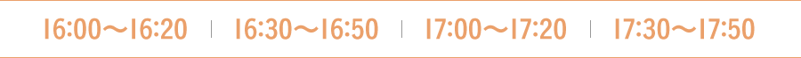 16:00〜16:20　16:30〜16:50  17:00〜17:20　17:30〜17:50