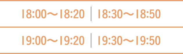 18:00〜18:20 18:30〜18:50 19:00〜19:20 19:30〜19:50
