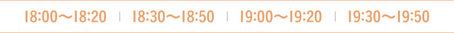 18:00〜18:20　18:30〜18:50  19:00〜19:20　19:30〜19:50
