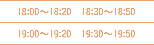 18:00〜18:20　18:30〜18:50  19:00〜19:20　19:30〜19:50