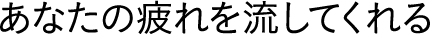 あなたの疲れを流してくれる