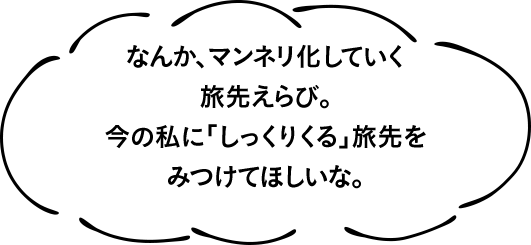 なんか、マンネリ化していく旅先えらび。今の私に「しっくりくる」旅先をみつけてほしいな。
