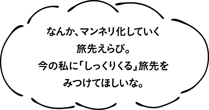 なんか、マンネリ化していく旅先えらび。今の私に「しっくりくる」旅先をみつけてほしいな。