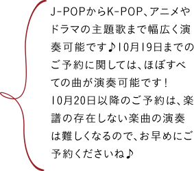 J-POPからK-POP、アニメやドラマの主題歌まで幅広く演奏可能です♪10月19日までのご予約に関しては、ほぼすべての曲が演奏可能です!10月20日以降のご予約は、楽譜の存在しない楽曲の演奏は難しくなるので、お早めにご予約くださいね♪