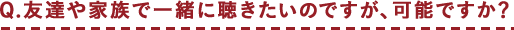 Q.友達や家族で一緒に聴きたいのですが、可能ですか？