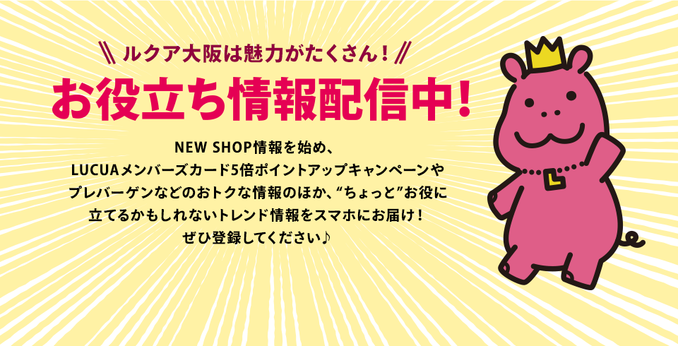 ルクア大阪は魅力がたくさん！お役立ち情報配信中！NEW SHOP情報を始め、LUCUAメンバーズカード5倍ポイントアップキャンペーンやプレバーゲンなどのおトクな情報のほか、“ちょっと”お役に立てるかもしれないトレンド情報をスマホにお届け！ぜひ登録してください♪