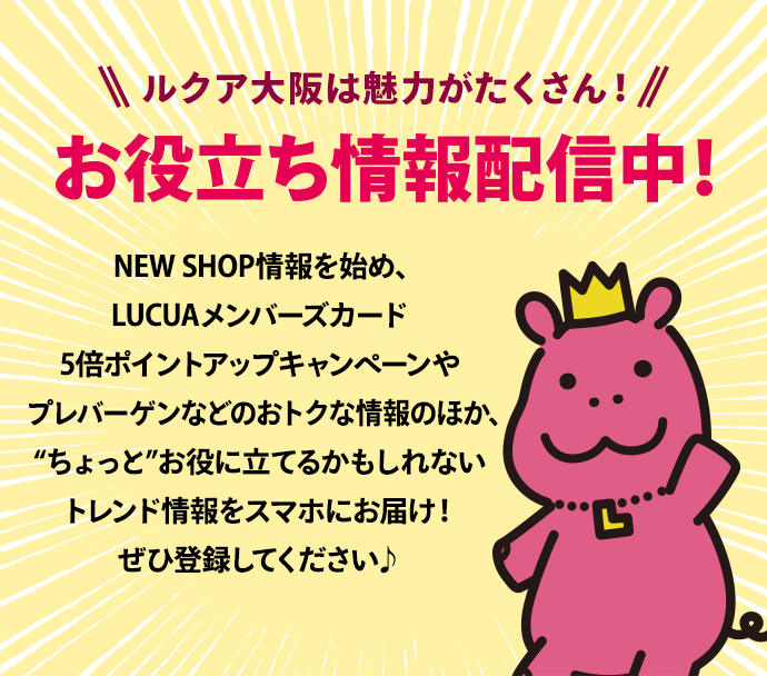 ルクア大阪は魅力がたくさん！お役立ち情報配信中！NEW SHOP情報を始め、LUCUAメンバーズカード5倍ポイントアップキャンペーンやプレバーゲンなどのおトクな情報のほか、“ちょっと”お役に立てるかもしれないトレンド情報をスマホにお届け！ぜひ登録してください♪