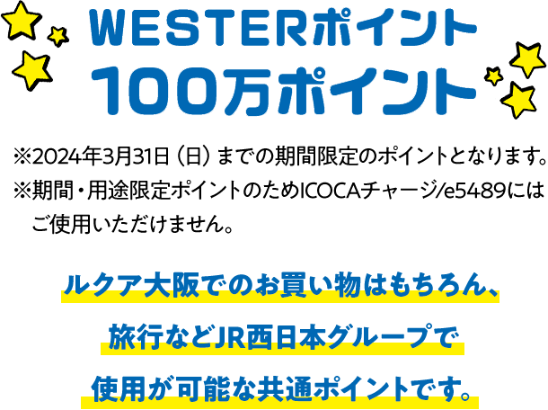 WESTERポイント 100万ポイント ※2024年3月31日（日）までの期間限定のポイントとなります。※期間・用途限定ポイントのためICOCAチャージ/e5489にはご使用いただけません。 ルクア大阪でのお買い物はもちろん、旅行などJR西日本グループで使用が可能な共通ポイントです。